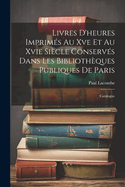 Livres D'heures Imprims Au Xve Et Au Xvie Sicle Conservs Dans Les Bibliothques Publiques De Paris: Catalogue