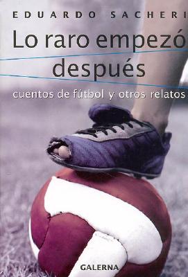 Lo Raro Empezo Despues: Cuentos de Futbol y Otros Relatos - Sacheri, Eduardo