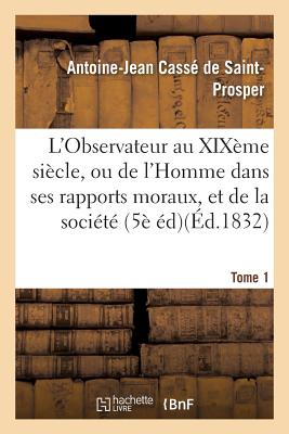 L'Observateur Au Xix?me Si?cle, Ou de l'Homme Dans Ses Rapports Moraux Tome 1: Et de la Soci?t? Dans Ses Institutions Politiques, 5?me ?dition. - Cass? de Saint-Prosper, Antoine-Jean