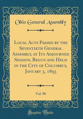 Local Acts Passed by the Seventieth General Assembly, at Its Adjourned Session, Begun and Held in the City of Columbus, January 3, 1893, Vol. 90 (Classic Reprint) - Assembly, Ohio General