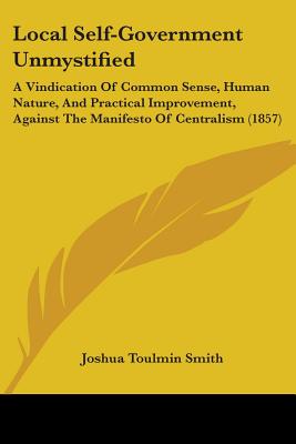 Local Self-Government Unmystified: A Vindication of Common Sense, Human Nature, and Practical Improvement, Against the Manifesto of Centralism (1857) - Smith, Joshua Toulmin