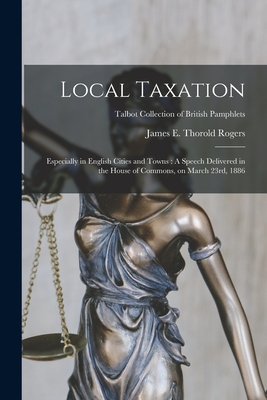 Local Taxation: Especially in English Cities and Towns: A Speech Delivered in the House of Commons, on March 23rd, 1886; Talbot Collection of British Pamphlets - Rogers, James E Thorold (James Edwin (Creator)