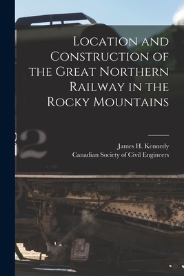 Location and Construction of the Great Northern Railway in the Rocky Mountains [microform] - Kennedy, James H (James Henry) B 1 (Creator), and Canadian Society of Civil Engineers (Creator)