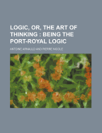 Logic, Or, the Art of Thinking; Being the Port-Royal Logic