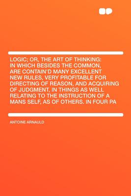 Logic; Or, the Art of Thinking: In Which Besides the Common, Are Contain'd Many Excellent New Rules, Very Profitable for Directing of Reason, and Acquiring of Judgment, in Things as Well Relating to the Instruction of a Mans Self, as of Others. in Four Pa - Arnauld, Antoine