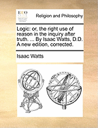 Logic: Or, the Right Use of Reason in the Inquiry After Truth. ... by Isaac Watts, D.D. a New Edition, Corrected