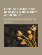 Logic, or the Right Use of Reason in the Inquiry After Truth: With a Variety of Rules to Guard Against Error in the Affairs of Religion and Human Life, as Well as in the Sciences
