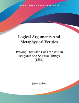 Logical Arguments And Metaphysical Verities: Proving That Man Has Free Will In Religious And Spiritual Things (1856) - Abbott, James, Sir