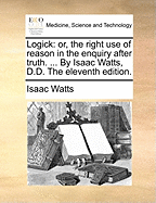 Logick: Or, the Right Use of Reason in the Enquiry After Truth. ... by Isaac Watts, D.D. the Eleventh Edition.