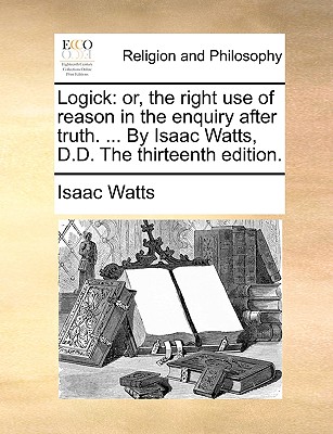 Logick: Or, the Right Use of Reason in the Enquiry After Truth. ... by Isaac Watts, D.D. the Thirteenth Edition. - Watts, Isaac