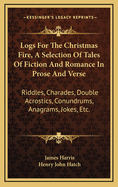 Logs for the Christmas Fire, a Selection of Tales of Fiction and Romance in Prose and Verse: Riddles, Charades, Double Acrostics, Conundrums, Anagrams, Jokes, Etc.