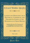 London and Middlesex, or an Historical, Commercial, and Descriptive Survey of the Metropolis of Great-Britain, Vol. 1 of 2: Including Sketches of Its Environs, and a Topographical Account of the Most Remarkable Places in the Above County