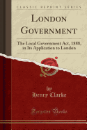 London Government: The Local Government ACT, 1888, in Its Application to London (Classic Reprint)