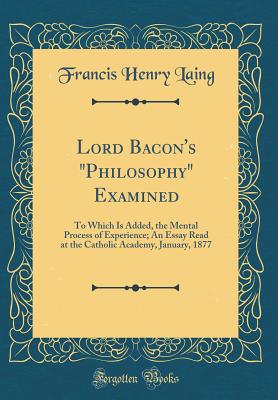 Lord Bacon's "philosophy" Examined: To Which Is Added, the Mental Process of Experience; An Essay Read at the Catholic Academy, January, 1877 (Classic Reprint) - Laing, Francis Henry