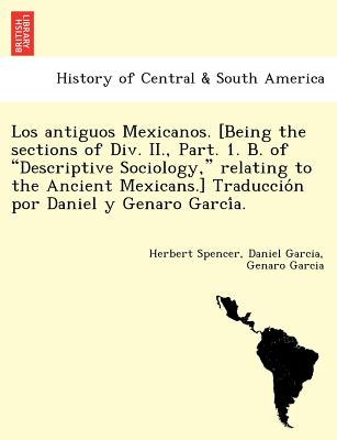 Los Antiguos Mexicanos. [Being the Sections of DIV. II., Part. 1. B. of Descriptive Sociology, Relating to the Ancient Mexicans.] Traduccio N Por Daniel y Genaro Garci A. - Spencer, Herbert, and Garcia, Daniel, MD, and Garcia, Genaro