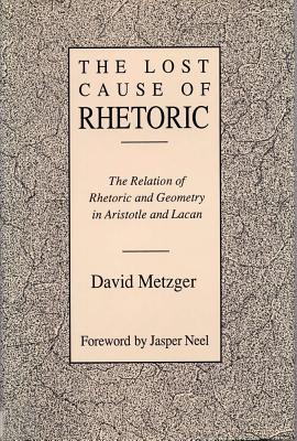 Lost Cause of Rhetoric: The Relation of Rhetoric and Geometry in Aristotle and Lacan - Metzger, David, and Neel, Jasper (Foreword by)