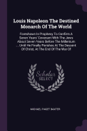 Louis Napoleon The Destined Monarch Of The World: Foreshown In Prophecy To Confirm A Seven Years' Covenant With The Jews About Seven Years Before The Millenium ... Until He Finally Perishes At The Descent Of Christ, At The End Of The War Of