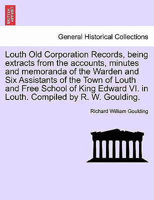 Louth Old Corporation Records, Being Extracts from the Accounts, Minutes and Memoranda of the Warden and Six Assistants of the Town of Louth and Free School of King Edward VI. in Louth. Compiled by R. W. Goulding. - Goulding, Richard William