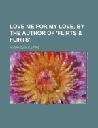 Love Me for My Love, by the Author of 'Flirts & Flirts'.