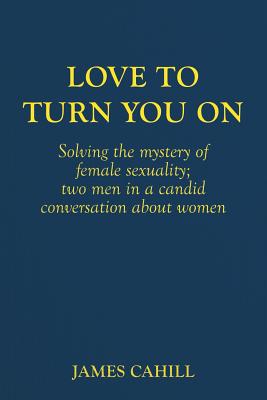 Love to Turn You On: Solving the mystery of female sexuality; two men in a candid conversation about women - Cahill, James, Professor