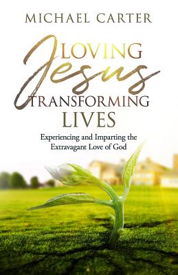 Loving Jesus, Transforming Lives: Experiencing and Imparting the Extravagant Love of God - Carter, Michael