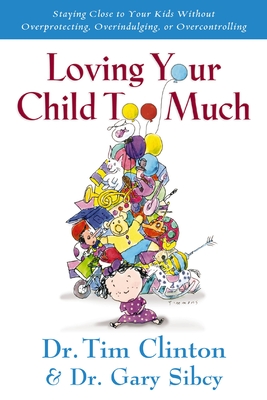Loving Your Child Too Much: How to Keep a Close Relationship with Your Child Without Overindulging, Overprotecting or Overcontrolling - Clinton, Tim, Dr., and Sibcy, Gary, Dr.