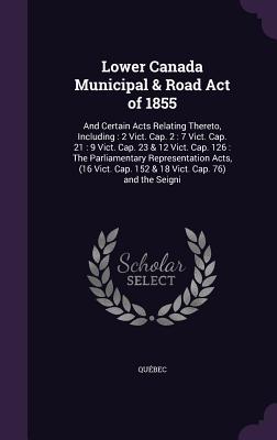 Lower Canada Municipal & Road Act of 1855: And Certain Acts Relating Thereto, Including: 2 Vict. Cap. 2: 7 Vict. Cap. 21: 9 Vict. Cap. 23 & 12 Vict. Cap. 126: The Parliamentary Representation Acts, (16 Vict. Cap. 152 & 18 Vict. Cap. 76) and the Seigni - Qubec