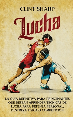 Lucha: La gu?a definitiva para principiantes que desean aprender t?cnicas de lucha para defensa personal, destreza f?sica o competici?n - Sharp, Clint