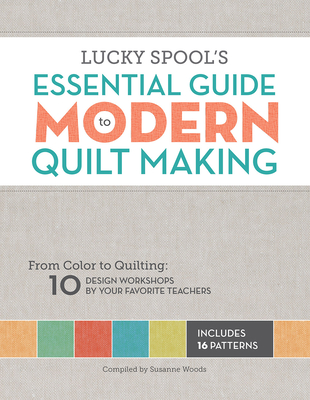 Lucky Spool's Essential Guide to Modern Quiltmaking: From Color to Quilting: 10 Design Workshops from Your Favorite Designers - Woods, Susanne (Compiled by)