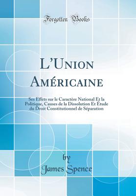 L'Union Americaine: Ses Effets Sur Le Caractere National Et La Politique, Causes de la Dissolution Et Etude Du Droit Constitutionnel de Separation (Classic Reprint) - Spence, James