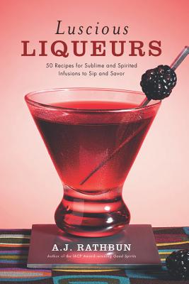 Luscious Liqueurs: 50 Recipes for Sublime and Spirited Infusions to Sip and Savor - Rathbun, A J