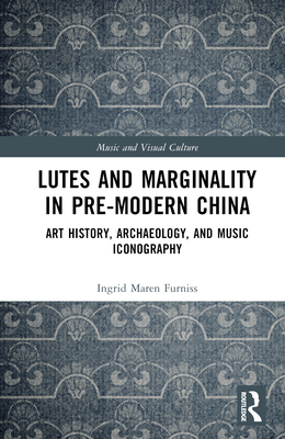 Lutes and Marginality in Pre-Modern China: Art History, Archaeology, and Music Iconography - Furniss, Ingrid Maren