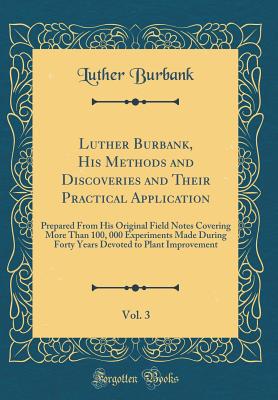 Luther Burbank, His Methods and Discoveries and Their Practical Application, Vol. 3: Prepared from His Original Field Notes Covering More Than 100, 000 Experiments Made During Forty Years Devoted to Plant Improvement (Classic Reprint) - Burbank, Luther