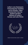 Luther's own Statements Concerning his Teaching and its Results, Taken Exclusively From the Earliest and Best Editions of Luther's German and Latin Works