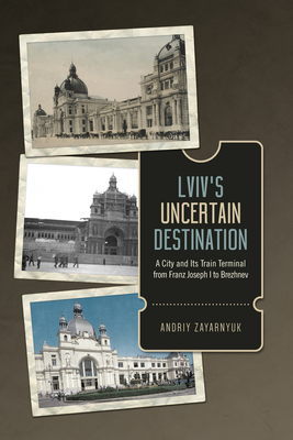 LVIV's Uncertain Destination: A City and Its Train Terminal from Franz Joseph I to Brezhnev - Zayarnyuk, Andriy