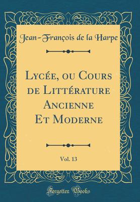 Lyce, ou Cours de Littrature Ancienne Et Moderne, Vol. 13 (Classic Reprint) - Harpe, Jean-Franois de la