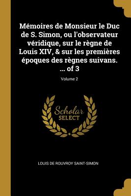 Mmoires de Monsieur le Duc de S. Simon, ou l'observateur vridique, sur le rgne de Louis XIV, & sur les premires poques des rgnes suivans. ... of 3; Volume 2 - Saint-Simon, Louis De Rouvroy