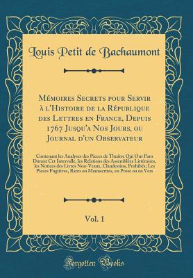 Mmoires Secrets pour Servir  l'Histoire de la Rpublique des Lettres en France, Depuis 1767 Jusqu'a Nos Jours, ou Journal d'un Observateur, Vol. 1: Contenant les Analyses des Pieces de Thetre Qui Ont Paru Durant Cet Intervalle, les Relations des Assemb - Bachaumont, Louis Petit de