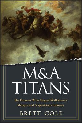 M&A Titans: The Pioneers Who Shaped Wall Street's Mergers and Acquisitions Industry - Cole, Brett