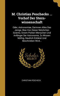 M. Christian Peschecks ... Vorhof Der Stern-Wissenschaft: Oder, Astronomiae, Darinnen Alles Das Jenige, Was Von Dieser Nutzlichen Scientz, Einem Politen Menschen Und Anfanger Der Astronomie, Zu Wissen Nothig, Deutlich Erklaret Und Beschrieben Wird... - Pescheck, Christian