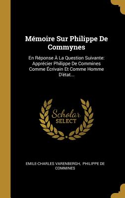 M?moire Sur Philippe de Commynes: En R?ponse ? La Question Suivante: Appr?cier Philippe de Commines Comme ?crivain Et Comme Homme d'?tat... - Varenbergh, Emile-Charles, and Philippe de Commines (Creator)