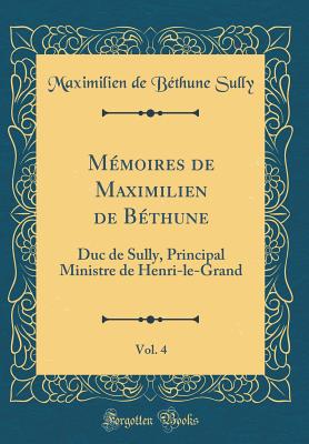 M?moires de Maximilien de B?thune, Vol. 4: Duc de Sully, Principal Ministre de Henri-Le-Grand (Classic Reprint) - Sully, Maximilien de Bethune