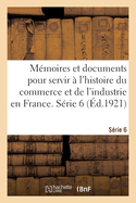 M?moires Et Documents Pour Servir ? l'Histoire Du Commerce Et de l'Industrie En France. S?rie 6