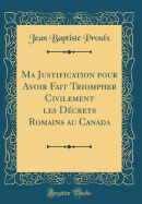 Ma Justification Pour Avoir Fait Triompher Civilement Les Dcrets Romains Au Canada (Classic Reprint)