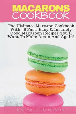 Macarons Cookbook: The Ultimate Macaron Cookbook With 36 Fast, Easy & Insanely Good Macaroon Recipes You'll Want To Make Again And Again - Johansson, Katya