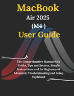 MacBook Air 2025 M4 User Guide: The Comprehensive Manual with Tricks, Tips and Secrets, Simple Instructions and for Beginners & Advanced, Troubleshooting and Setup Explained