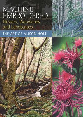 Machine Embroidered Flowers, Woodlands and Landscapes: The Art of Alison Holt - Holt, Alison