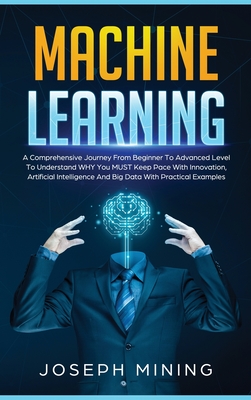 Machine Learning: A Comprehensive Journey From Beginner To Advanced Level To Understand WHY You MUST Keep Pace With Innovation, Artificial Intelligence And Big Data With Practical Examples - Mining, Joseph