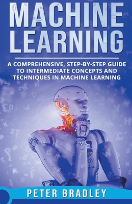 Machine Learning - A Comprehensive, Step-by-Step Guide to Intermediate Concepts and Techniques in Machine Learning - Bradley, Peter