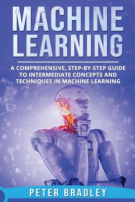 Machine Learning: A Comprehensive, Step-by-Step Guide to Intermediate Concepts and Techniques in Machine Learning - Bradley, Peter